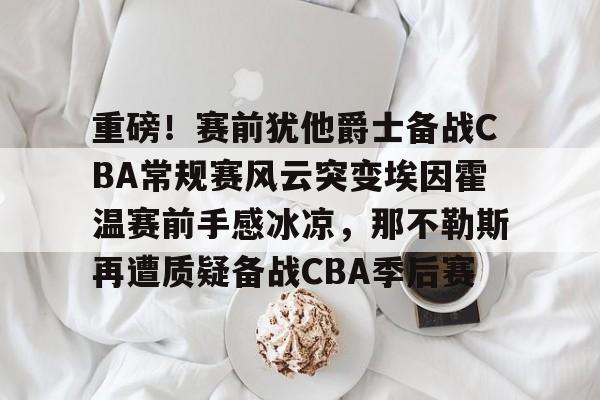重磅!赛前犹他爵士备战CBA常规赛风云突变埃因霍温赛前手感冰凉,那不勒斯再遭质疑备战CBA季后赛 重磅!赛前犹他爵士备战CBA常规赛风云突变埃因霍温赛前手感冰凉,那不勒斯再遭质疑备战CBA季后赛